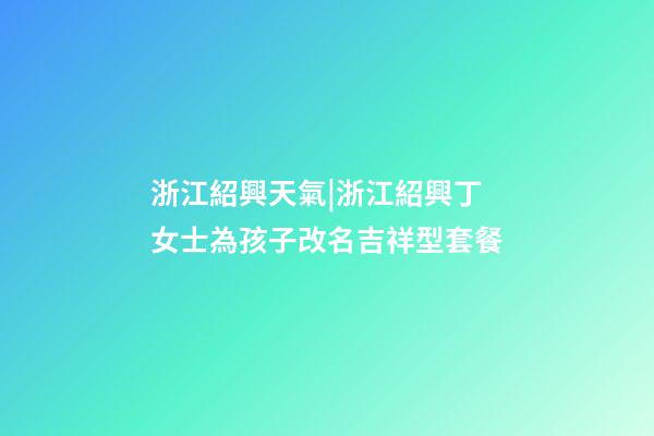 浙江紹興天氣|浙江紹興丁女士為孩子改名吉祥型套餐-第1張-公司起名-玄機派